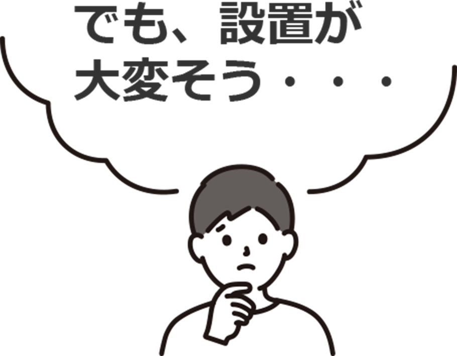 お悩み1：でも、設置が大変そう・・・