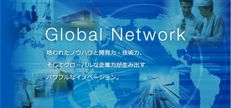 Global Network 培われたノウハウと開発力・技術力、 そしてグローバルな企業力が生み出す パワフルなイノベーション。